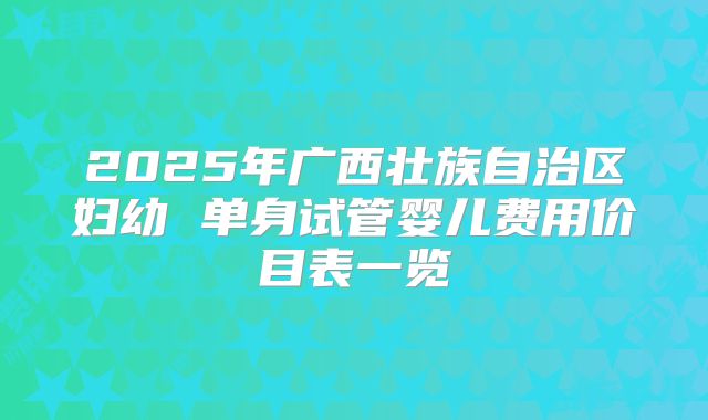 2025年广西壮族自治区妇幼 单身试管婴儿费用价目表一览