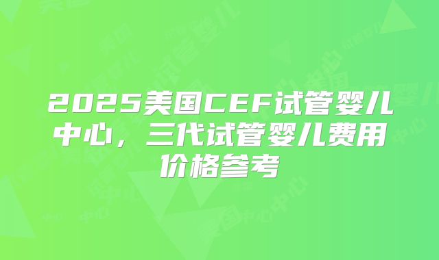 2025美国CEF试管婴儿中心，三代试管婴儿费用价格参考