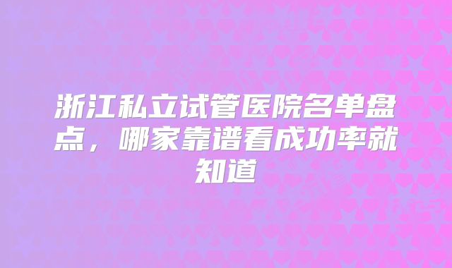 浙江私立试管医院名单盘点，哪家靠谱看成功率就知道
