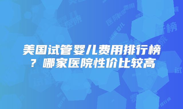 美国试管婴儿费用排行榜?哪家医院性价比较高