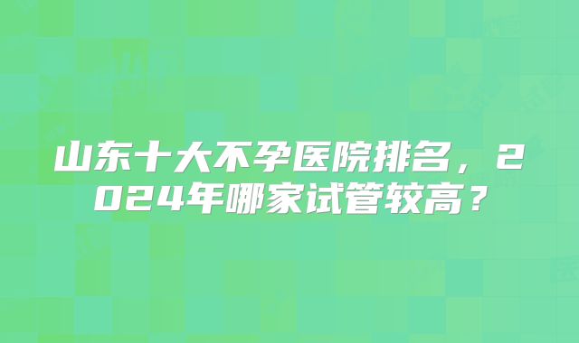 山东十大不孕医院排名，2024年哪家试管较高？