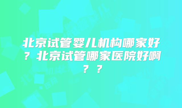北京试管婴儿机构哪家好？北京试管哪家医院好啊？？