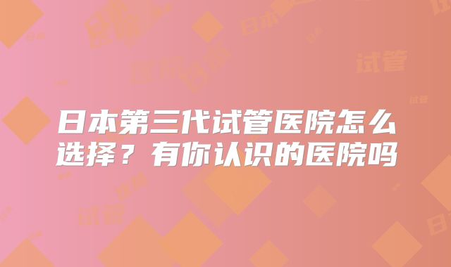 日本第三代试管医院怎么选择？有你认识的医院吗