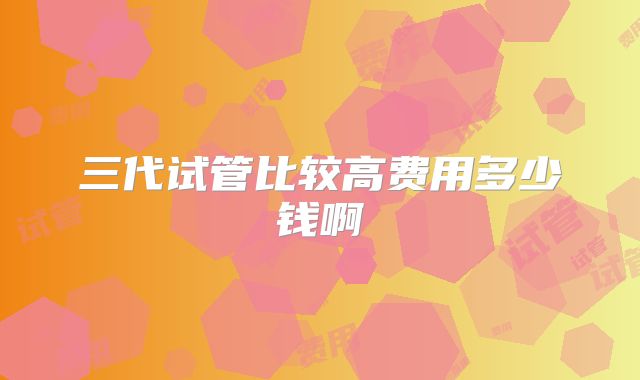 三代试管比较高费用多少钱啊