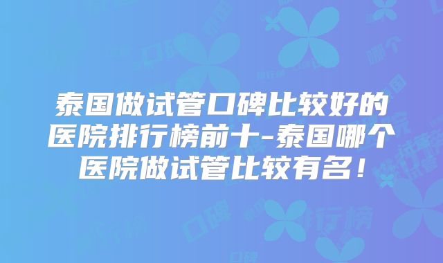 泰国做试管口碑比较好的医院排行榜前十-泰国哪个医院做试管比较有名！
