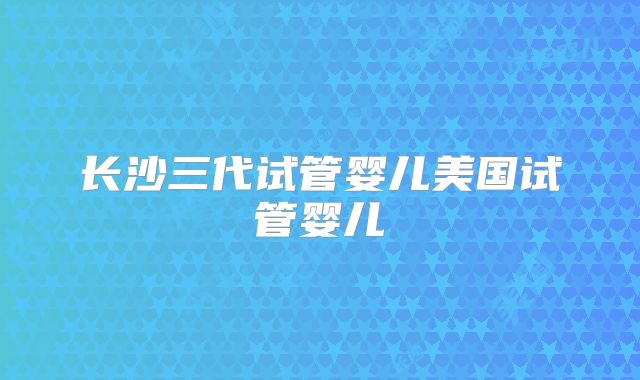 长沙三代试管婴儿美国试管婴儿