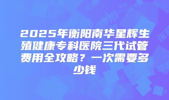2025年衡阳南华星辉生殖健康专科医院三代试管费用全攻略?一次需要多少钱