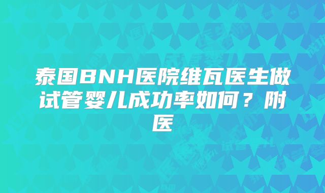 泰国BNH医院维瓦医生做试管婴儿成功率如何？附医