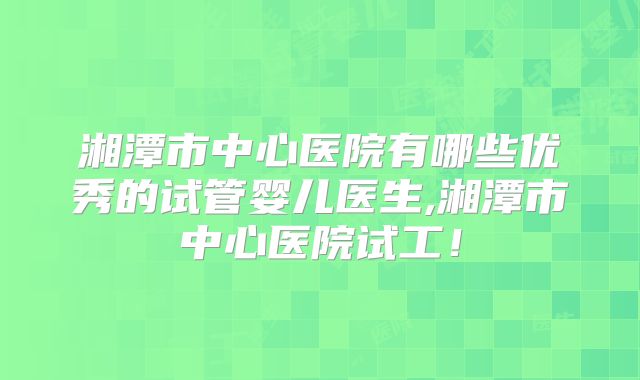 湘潭市中心医院有哪些优秀的试管婴儿医生,湘潭市中心医院试工！
