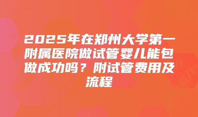 2025年在郑州大学第一附属医院做试管婴儿能包做成功吗?附试管费用及流程