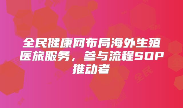 全民健康网布局海外生殖医旅服务，参与流程SOP推动者