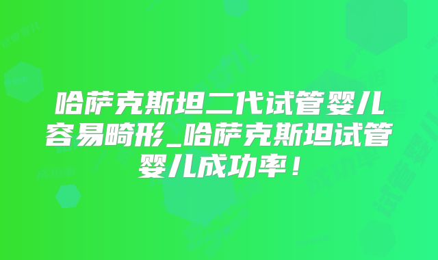哈萨克斯坦二代试管婴儿容易畸形_哈萨克斯坦试管婴儿成功率！