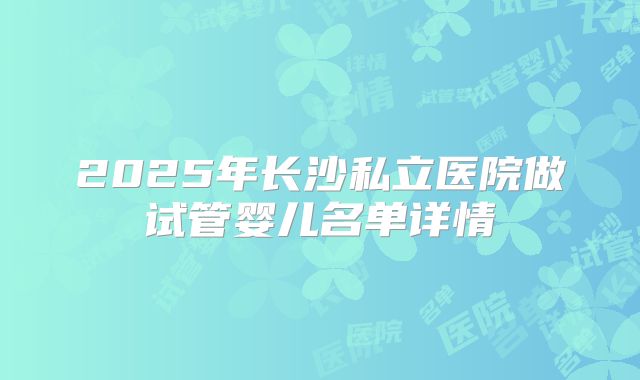 2025年长沙私立医院做试管婴儿名单详情