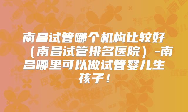 南昌试管哪个机构比较好（南昌试管排名医院）-南昌哪里可以做试管婴儿生孩子！