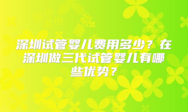 深圳试管婴儿费用多少？在深圳做三代试管婴儿有哪些优势？