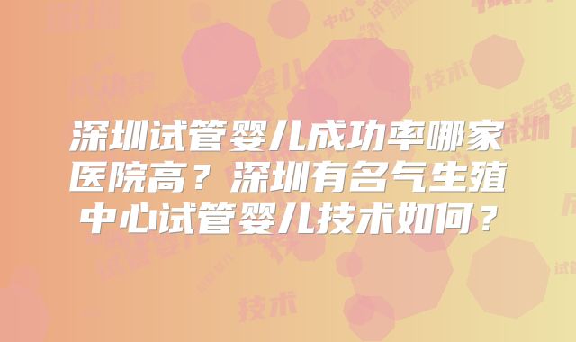 深圳试管婴儿成功率哪家医院高？深圳有名气生殖中心试管婴儿技术如何？