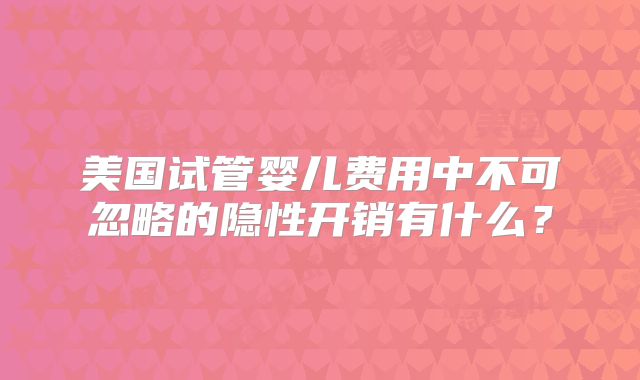 美国试管婴儿费用中不可忽略的隐性开销有什么？