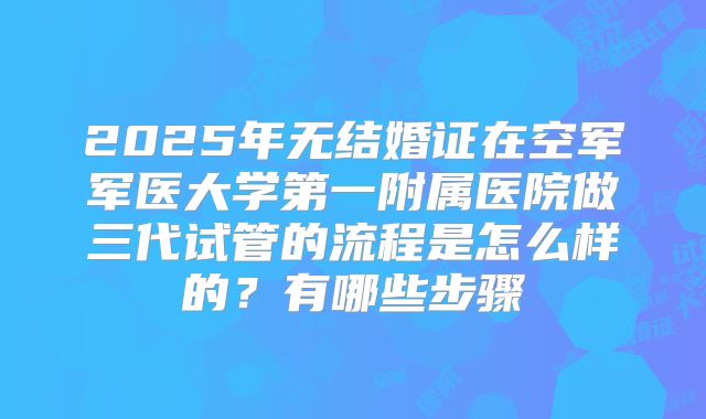 2025年无结婚证在空军军医大学第一附属医院做三代试管的流程是怎么样的?有哪些步骤