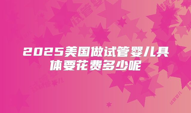 2025美国做试管婴儿具体要花费多少呢
