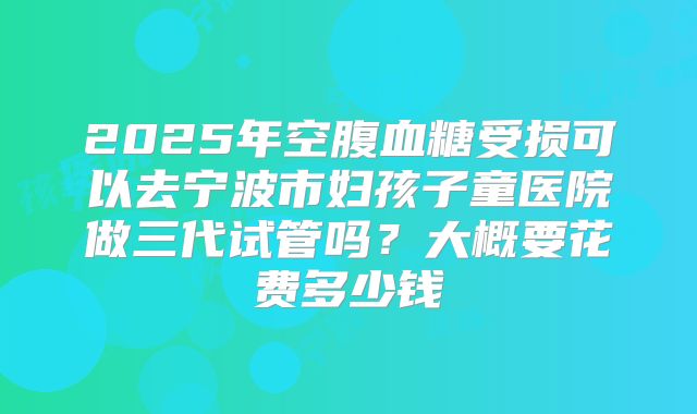 2025年空腹血糖受损可以去宁波市妇孩子童医院做三代试管吗?大概要花费多少钱