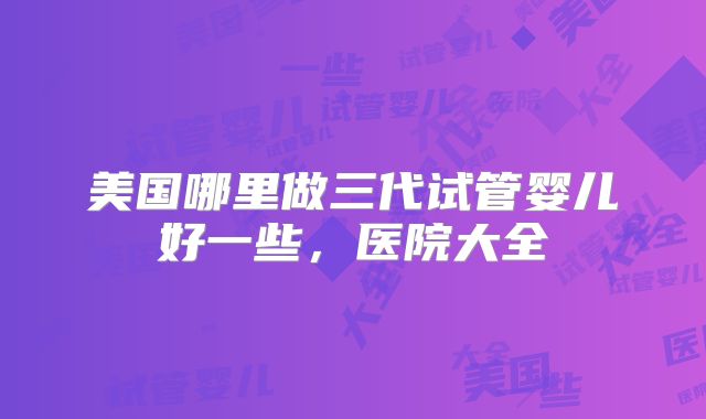 美国哪里做三代试管婴儿好一些,医院大全