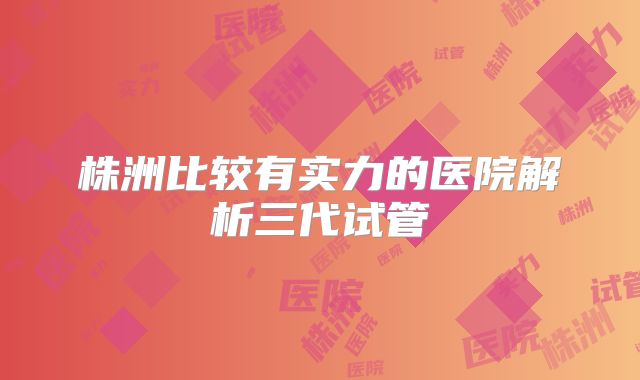 株洲比较有实力的医院解析三代试管