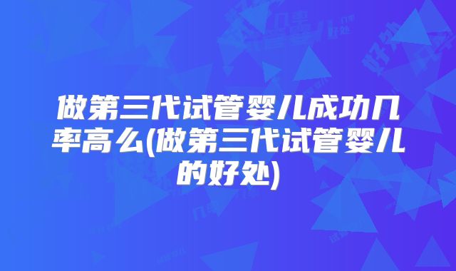 做第三代试管婴儿成功几率高么(做第三代试管婴儿的好处)
