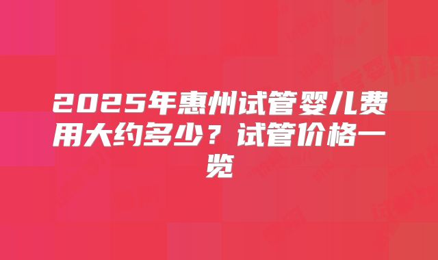 2025年惠州试管婴儿费用大约多少？试管价格一览