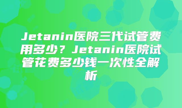 Jetanin医院三代试管费用多少?Jetanin医院试管花费多少钱一次性全解析