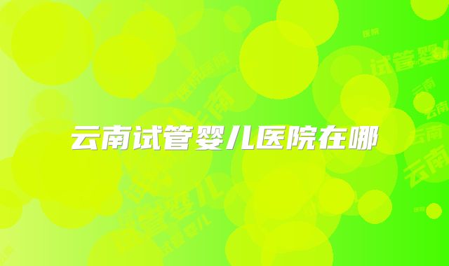 云南试管婴儿医院在哪
