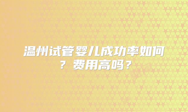 温州试管婴儿成功率如何？费用高吗？