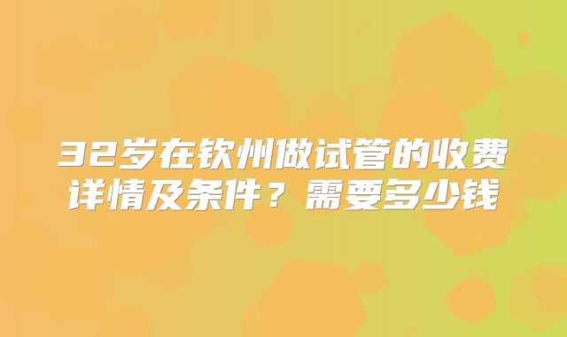 32岁在钦州做试管的收费详情及条件？需要多少钱
