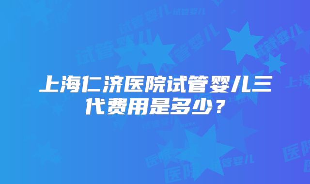 上海仁济医院试管婴儿三代费用是多少？