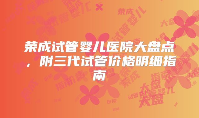 荣成试管婴儿医院大盘点，附三代试管价格明细指南