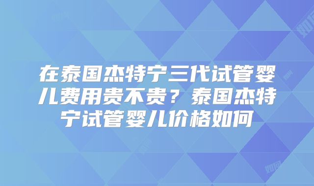 在泰国杰特宁三代试管婴儿费用贵不贵？泰国杰特宁试管婴儿价格如何