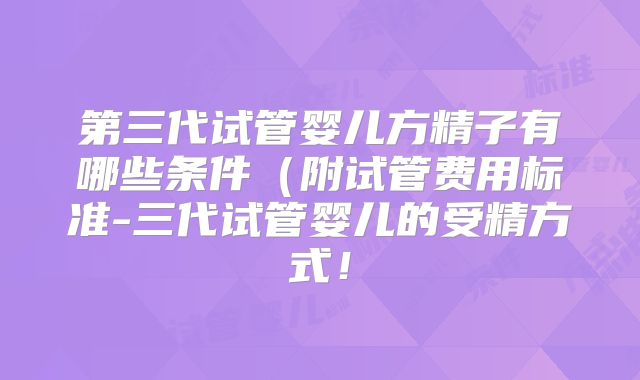 第三代试管婴儿方精子有哪些条件（附试管费用标准-三代试管婴儿的受精方式！