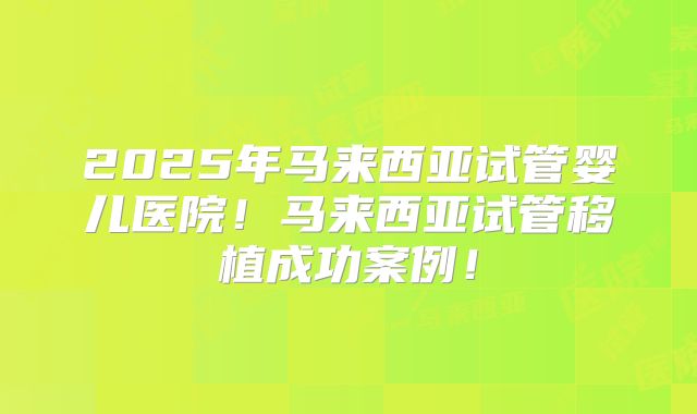 2025年马来西亚试管婴儿医院!马来西亚试管移植成功案例!