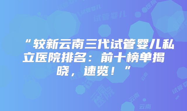 “较新云南三代试管婴儿私立医院排名:前十榜单揭晓,速览!”