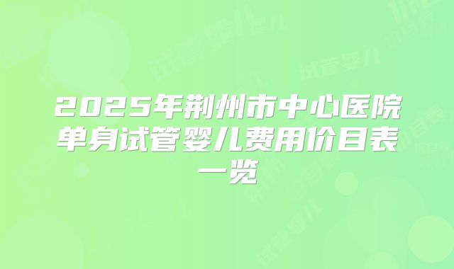 2025年荆州市中心医院单身试管婴儿费用价目表一览