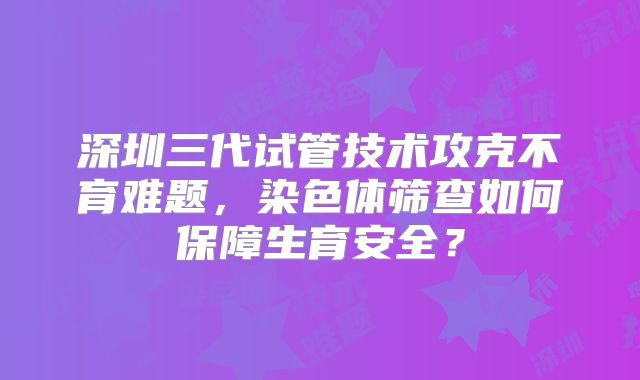 深圳三代试管技术攻克不育难题，染色体筛查如何保障生育安全？