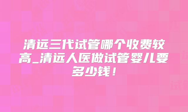 清远三代试管哪个收费较高_清远人医做试管婴儿要多少钱！