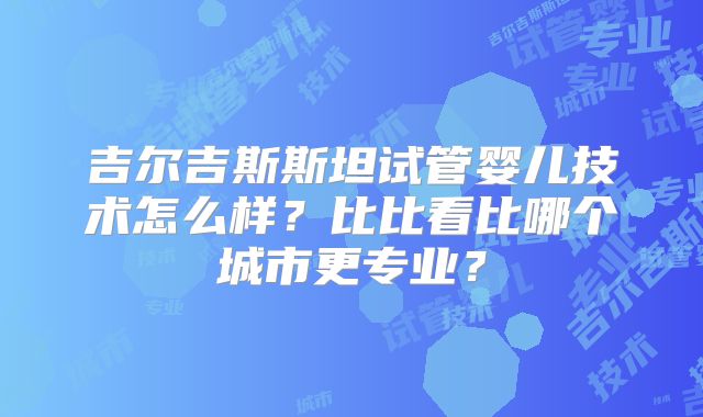 吉尔吉斯斯坦试管婴儿技术怎么样？比比看比哪个城市更专业？