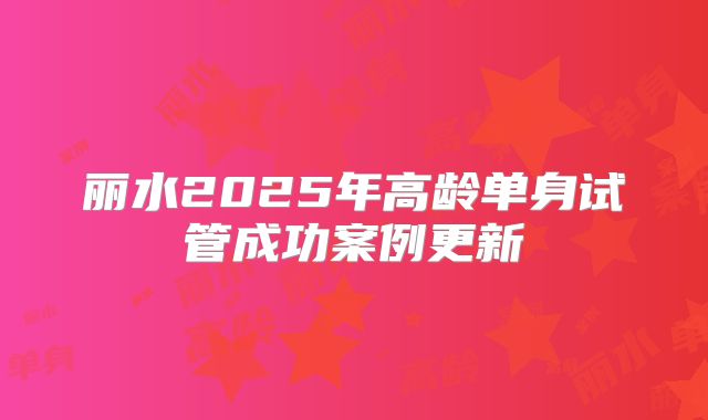 丽水2025年高龄单身试管成功案例更新