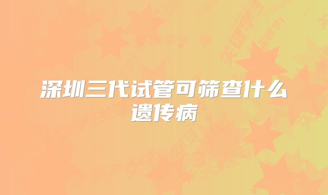 深圳三代试管可筛查什么遗传病