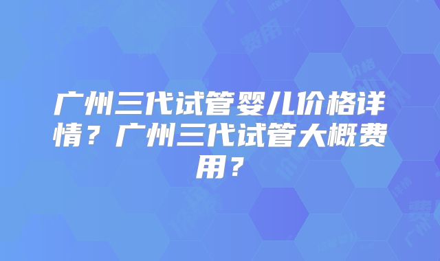 广州三代试管婴儿价格详情？广州三代试管大概费用？