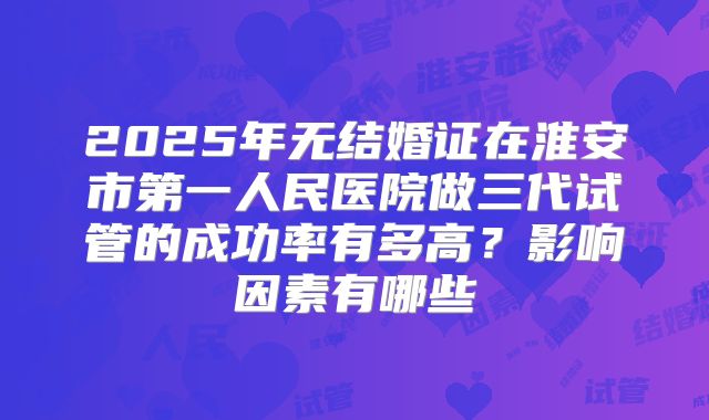 2025年无结婚证在淮安市第一人民医院做三代试管的成功率有多高？影响因素有哪些