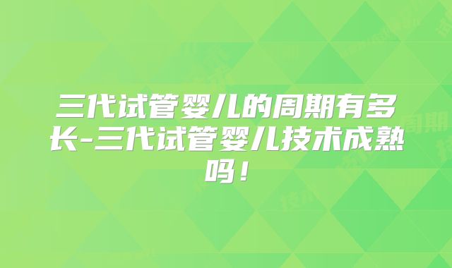 三代试管婴儿的周期有多长-三代试管婴儿技术成熟吗！
