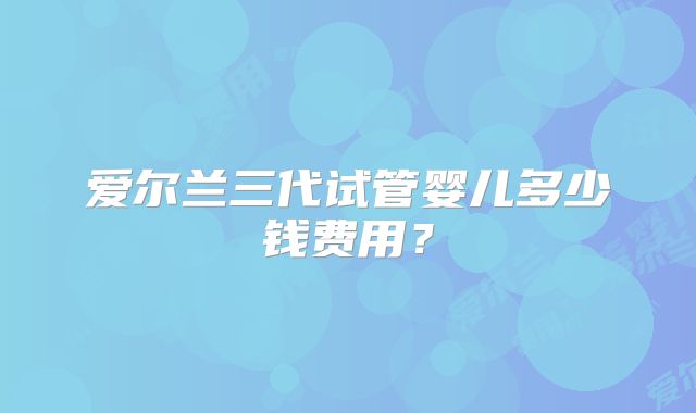 爱尔兰三代试管婴儿多少钱费用?