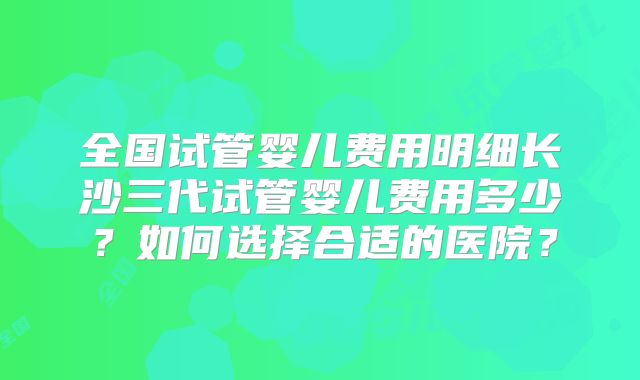 全国试管婴儿费用明细长沙三代试管婴儿费用多少?如何选择合适的医院?
