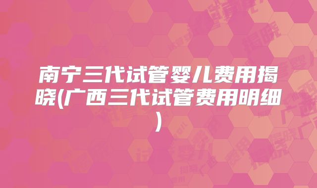 南宁三代试管婴儿费用揭晓(广西三代试管费用明细)
